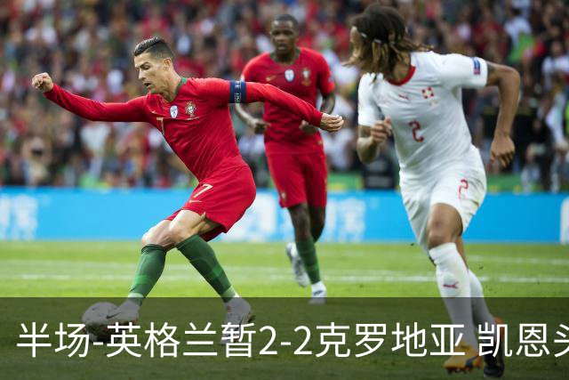 半场-英格兰暂2-2克罗地亚 凯恩头顶脚踢双响巴图里纳+穆萨破门