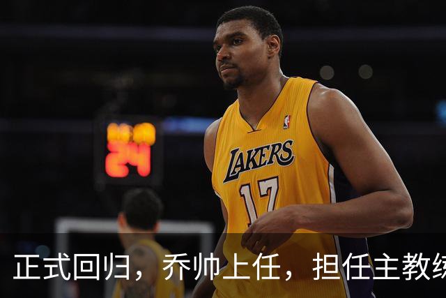 正式回归，乔帅上任，担任主教练，新球队曝光，曾执教中国男篮